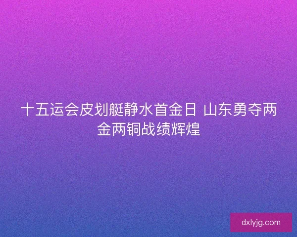 十五运会皮划艇静水首金日 山东勇夺两金两铜战绩辉煌