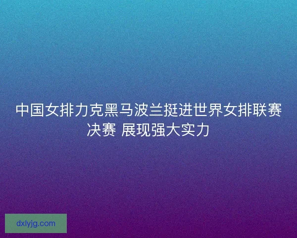 中国女排力克黑马波兰挺进世界女排联赛决赛 展现强大实力