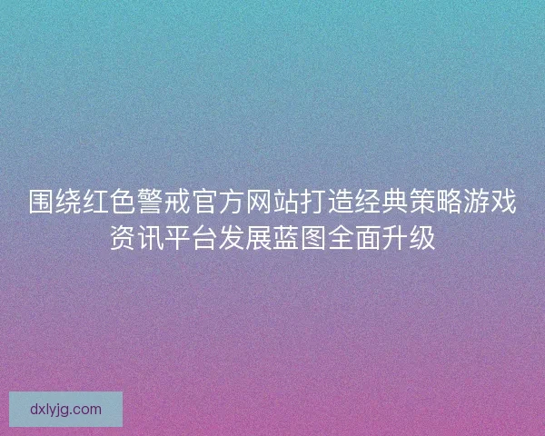 围绕红色警戒官方网站打造经典策略游戏资讯平台发展蓝图全面升级