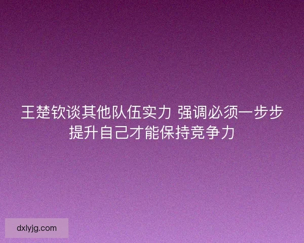 王楚钦谈其他队伍实力 强调必须一步步提升自己才能保持竞争力