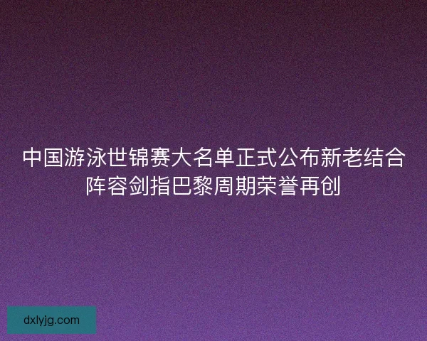 中国游泳世锦赛大名单正式公布新老结合阵容剑指巴黎周期荣誉再创