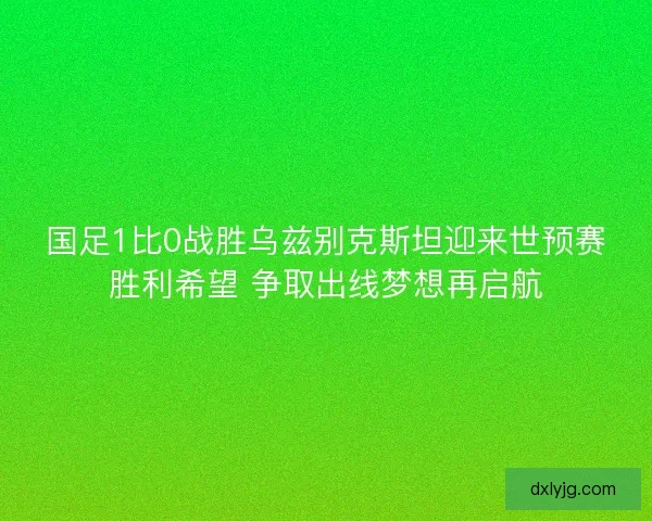 国足1比0战胜乌兹别克斯坦迎来世预赛胜利希望 争取出线梦想再启航